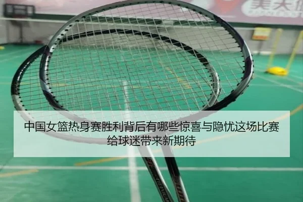 中国女篮热身赛胜利背后有哪些惊喜与隐忧这场比赛给球迷带来新期待